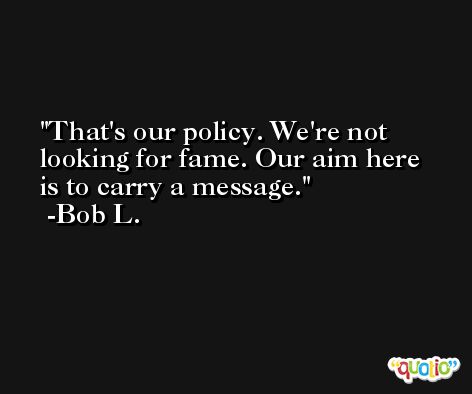 That's our policy. We're not looking for fame. Our aim here is to carry a message. -Bob L.