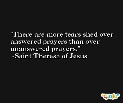 There are more tears shed over answered prayers than over unanswered prayers. -Saint Theresa of Jesus