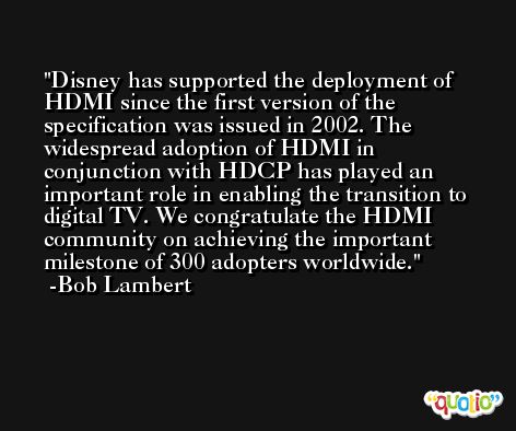 Disney has supported the deployment of HDMI since the first version of the specification was issued in 2002. The widespread adoption of HDMI in conjunction with HDCP has played an important role in enabling the transition to digital TV. We congratulate the HDMI community on achieving the important milestone of 300 adopters worldwide. -Bob Lambert