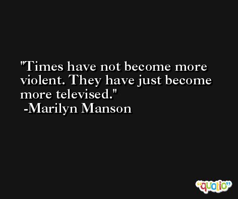 Times have not become more violent. They have just become more televised. -Marilyn Manson