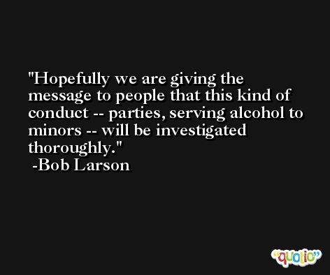 Hopefully we are giving the message to people that this kind of conduct -- parties, serving alcohol to minors -- will be investigated thoroughly. -Bob Larson