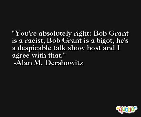 You're absolutely right: Bob Grant is a racist, Bob Grant is a bigot, he's a despicable talk show host and I agree with that. -Alan M. Dershowitz