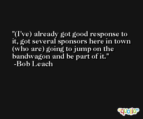 (I've) already got good response to it, got several sponsors here in town (who are) going to jump on the bandwagon and be part of it. -Bob Leach