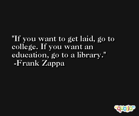 If you want to get laid, go to college. If you want an education, go to a library. -Frank Zappa