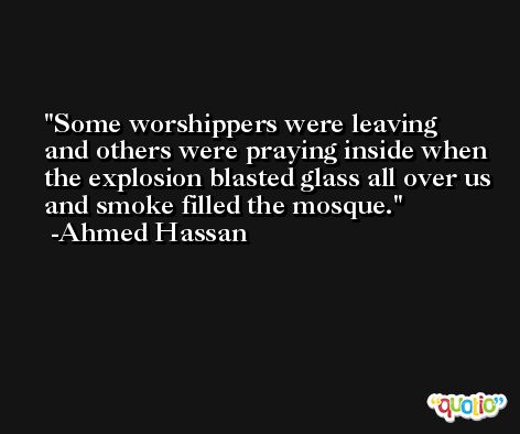 Some worshippers were leaving and others were praying inside when the explosion blasted glass all over us and smoke filled the mosque. -Ahmed Hassan