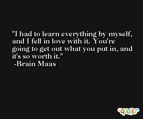 I had to learn everything by myself, and I fell in love with it. You're going to get out what you put in, and it's so worth it. -Brain Maas