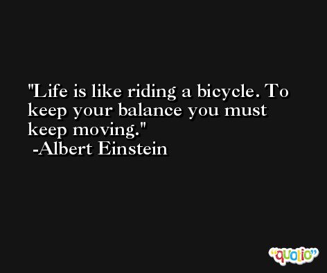 Life is like riding a bicycle. To keep your balance you must keep moving. -Albert Einstein