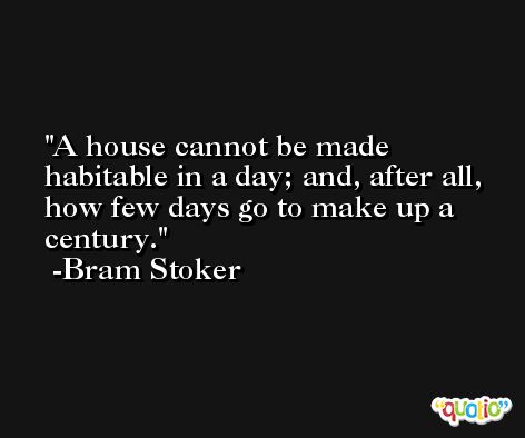 A house cannot be made habitable in a day; and, after all, how few days go to make up a century. -Bram Stoker