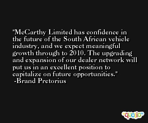McCarthy Limited has confidence in the future of the South African vehicle industry, and we expect meaningful growth through to 2010. The upgrading and expansion of our dealer network will put us in an excellent position to capitalize on future opportunities. -Brand Pretorius