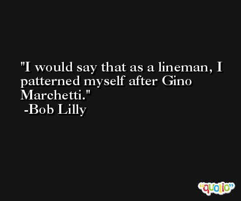 I would say that as a lineman, I patterned myself after Gino Marchetti. -Bob Lilly