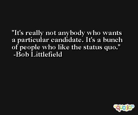 It's really not anybody who wants a particular candidate. It's a bunch of people who like the status quo. -Bob Littlefield