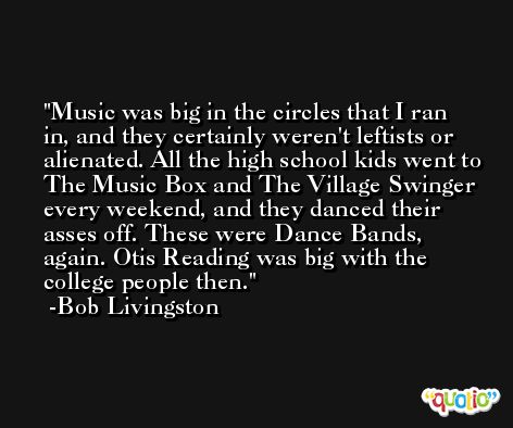 Music was big in the circles that I ran in, and they certainly weren't leftists or alienated. All the high school kids went to The Music Box and The Village Swinger every weekend, and they danced their asses off. These were Dance Bands, again. Otis Reading was big with the college people then. -Bob Livingston