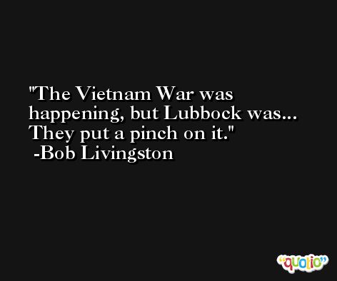 The Vietnam War was happening, but Lubbock was... They put a pinch on it. -Bob Livingston