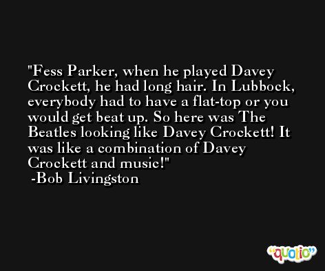 Fess Parker, when he played Davey Crockett, he had long hair. In Lubbock, everybody had to have a flat-top or you would get beat up. So here was The Beatles looking like Davey Crockett! It was like a combination of Davey Crockett and music! -Bob Livingston