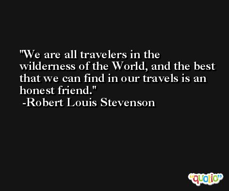 We are all travelers in the wilderness of the World, and the best that we can find in our travels is an honest friend. -Robert Louis Stevenson