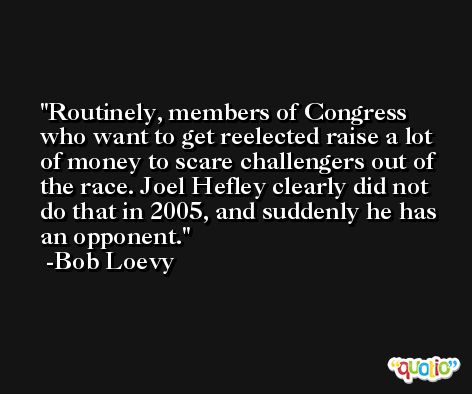 Routinely, members of Congress who want to get reelected raise a lot of money to scare challengers out of the race. Joel Hefley clearly did not do that in 2005, and suddenly he has an opponent. -Bob Loevy
