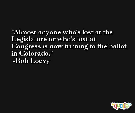 Almost anyone who's lost at the Legislature or who's lost at Congress is now turning to the ballot in Colorado. -Bob Loevy