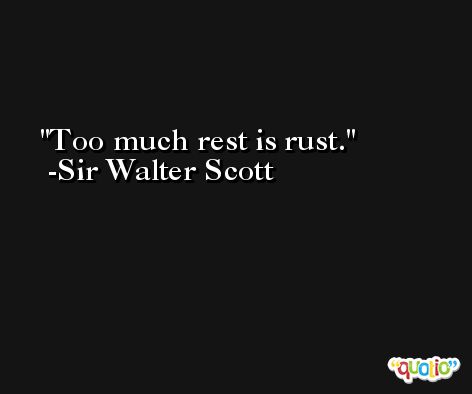 Too much rest is rust. -Sir Walter Scott