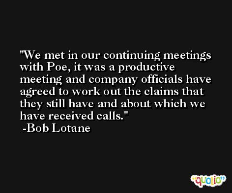We met in our continuing meetings with Poe, it was a productive meeting and company officials have agreed to work out the claims that they still have and about which we have received calls. -Bob Lotane