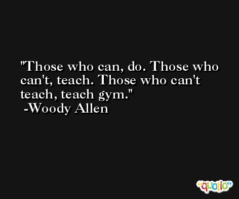 Those who can, do. Those who can't, teach. Those who can't teach, teach gym. -Woody Allen