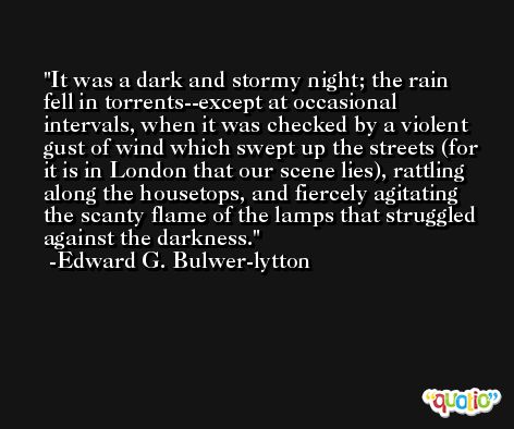 It was a dark and stormy night; the rain fell in torrents--except at occasional intervals, when it was checked by a violent gust of wind which swept up the streets (for it is in London that our scene lies), rattling along the housetops, and fiercely agitating the scanty flame of the lamps that struggled against the darkness. -Edward G. Bulwer-lytton