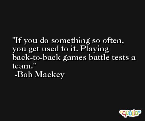 If you do something so often, you get used to it. Playing back-to-back games battle tests a team. -Bob Mackey