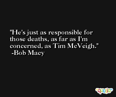 He's just as responsible for those deaths, as far as I'm concerned, as Tim McVeigh. -Bob Macy
