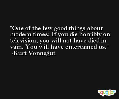 One of the few good things about modern times: If you die horribly on television, you will not have died in vain. You will have entertained us. -Kurt Vonnegut