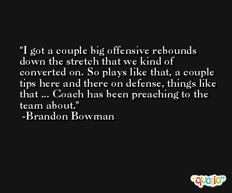 I got a couple big offensive rebounds down the stretch that we kind of converted on. So plays like that, a couple tips here and there on defense, things like that ... Coach has been preaching to the team about. -Brandon Bowman