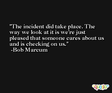 The incident did take place. The way we look at it is we're just pleased that someone cares about us and is checking on us. -Bob Marcum