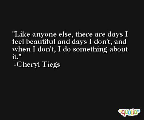 Like anyone else, there are days I feel beautiful and days I don't, and when I don't, I do something about it. -Cheryl Tiegs