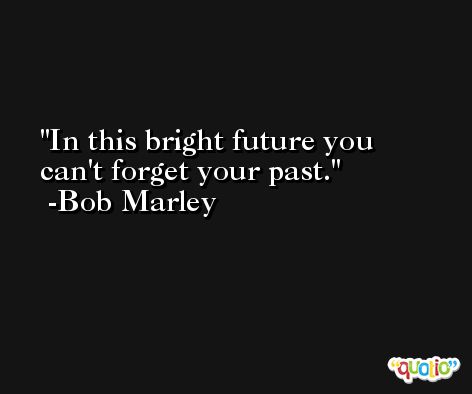 In this bright future you can't forget your past. -Bob Marley