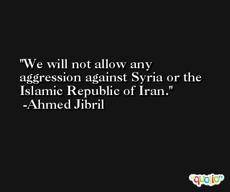 We will not allow any aggression against Syria or the Islamic Republic of Iran. -Ahmed Jibril