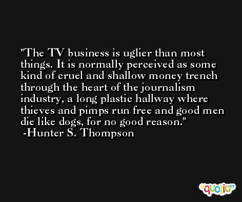 The TV business is uglier than most things. It is normally perceived as some kind of cruel and shallow money trench through the heart of the journalism industry, a long plastic hallway where thieves and pimps run free and good men die like dogs, for no good reason. -Hunter S. Thompson