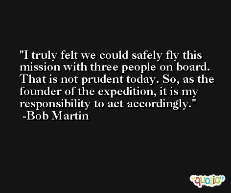 I truly felt we could safely fly this mission with three people on board. That is not prudent today. So, as the founder of the expedition, it is my responsibility to act accordingly. -Bob Martin