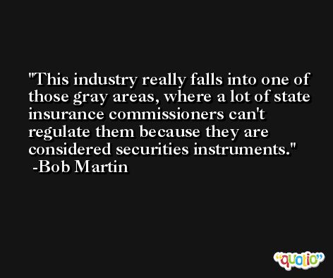 This industry really falls into one of those gray areas, where a lot of state insurance commissioners can't regulate them because they are considered securities instruments. -Bob Martin