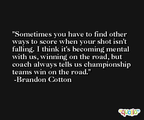 Sometimes you have to find other ways to score when your shot isn't falling. I think it's becoming mental with us, winning on the road, but coach always tells us championship teams win on the road. -Brandon Cotton
