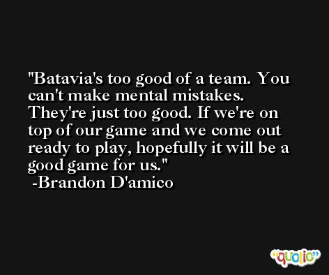 Batavia's too good of a team. You can't make mental mistakes. They're just too good. If we're on top of our game and we come out ready to play, hopefully it will be a good game for us. -Brandon D'amico
