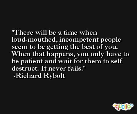 There will be a time when loud-mouthed, incompetent people seem to be getting the best of you. When that happens, you only have to be patient and wait for them to self destruct. It never fails. -Richard Rybolt