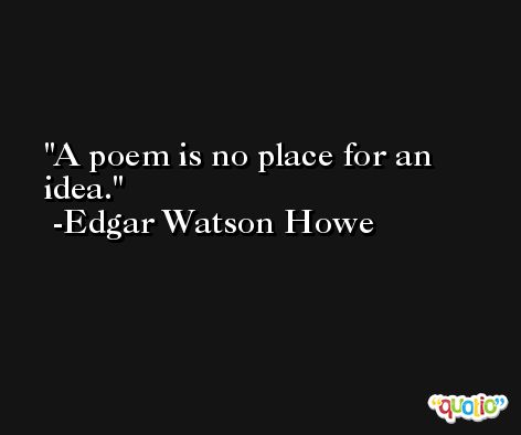 A poem is no place for an idea. -Edgar Watson Howe