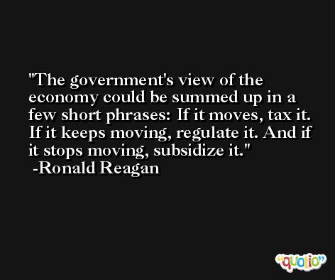 The government's view of the economy could be summed up in a few short phrases: If it moves, tax it. If it keeps moving, regulate it. And if it stops moving, subsidize it. -Ronald Reagan