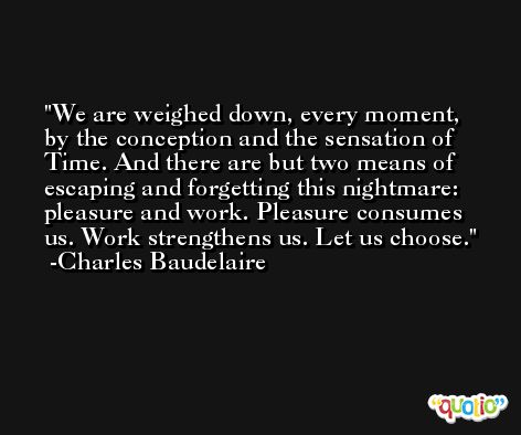 We are weighed down, every moment, by the conception and the sensation of Time. And there are but two means of escaping and forgetting this nightmare: pleasure and work. Pleasure consumes us. Work strengthens us. Let us choose. -Charles Baudelaire