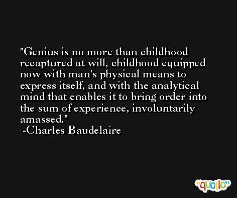 Genius is no more than childhood recaptured at will, childhood equipped now with man's physical means to express itself, and with the analytical mind that enables it to bring order into the sum of experience, involuntarily amassed. -Charles Baudelaire