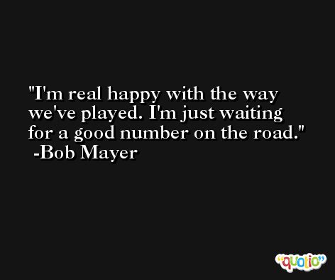 I'm real happy with the way we've played. I'm just waiting for a good number on the road. -Bob Mayer