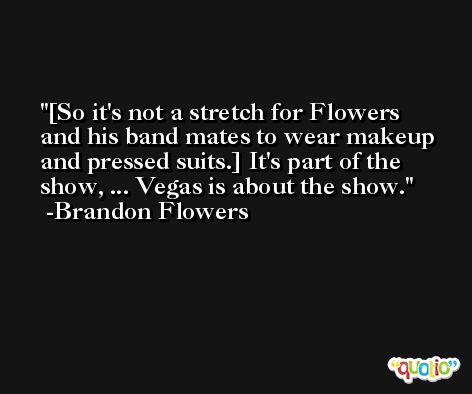[So it's not a stretch for Flowers and his band mates to wear makeup and pressed suits.] It's part of the show, ... Vegas is about the show. -Brandon Flowers