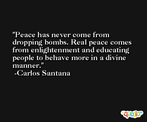 Peace has never come from dropping bombs. Real peace comes from enlightenment and educating people to behave more in a divine manner. -Carlos Santana