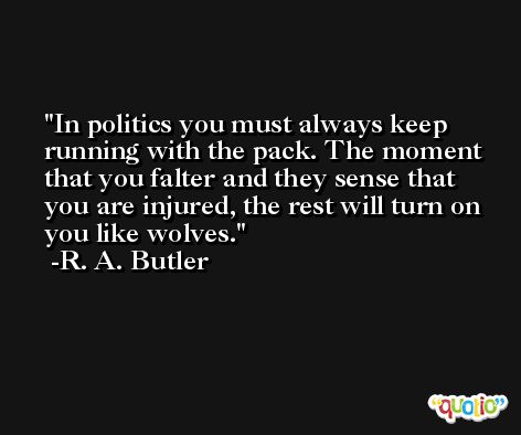 In politics you must always keep running with the pack. The moment that you falter and they sense that you are injured, the rest will turn on you like wolves. -R. A. Butler