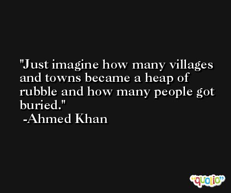 Just imagine how many villages and towns became a heap of rubble and how many people got buried. -Ahmed Khan