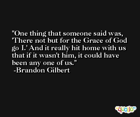 One thing that someone said was, 'There not but for the Grace of God go I.' And it really hit home with us that if it wasn't him, it could have been any one of us. -Brandon Gilbert