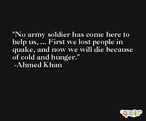 No army soldier has come here to help us, ... First we lost people in quake, and now we will die because of cold and hunger. -Ahmed Khan